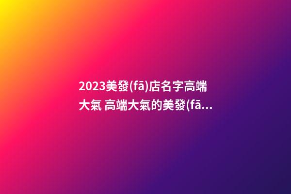 2023美發(fā)店名字高端大氣 高端大氣的美發(fā)店名字-第1張-店鋪起名-玄機(jī)派